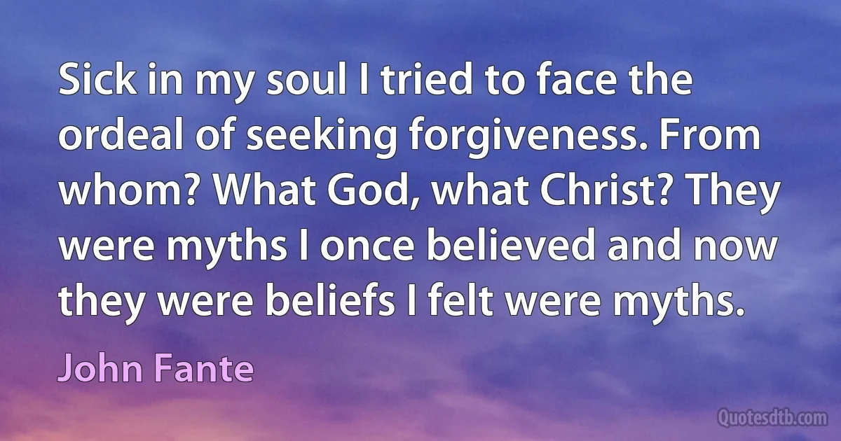 Sick in my soul I tried to face the ordeal of seeking forgiveness. From whom? What God, what Christ? They were myths I once believed and now they were beliefs I felt were myths. (John Fante)