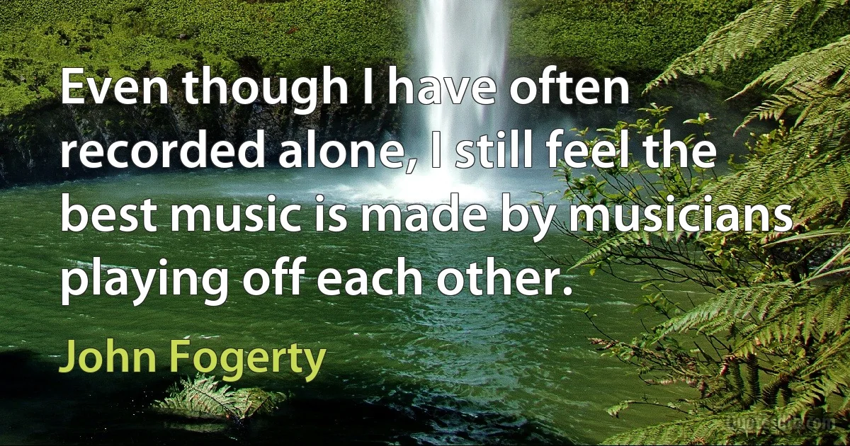 Even though I have often recorded alone, I still feel the best music is made by musicians playing off each other. (John Fogerty)