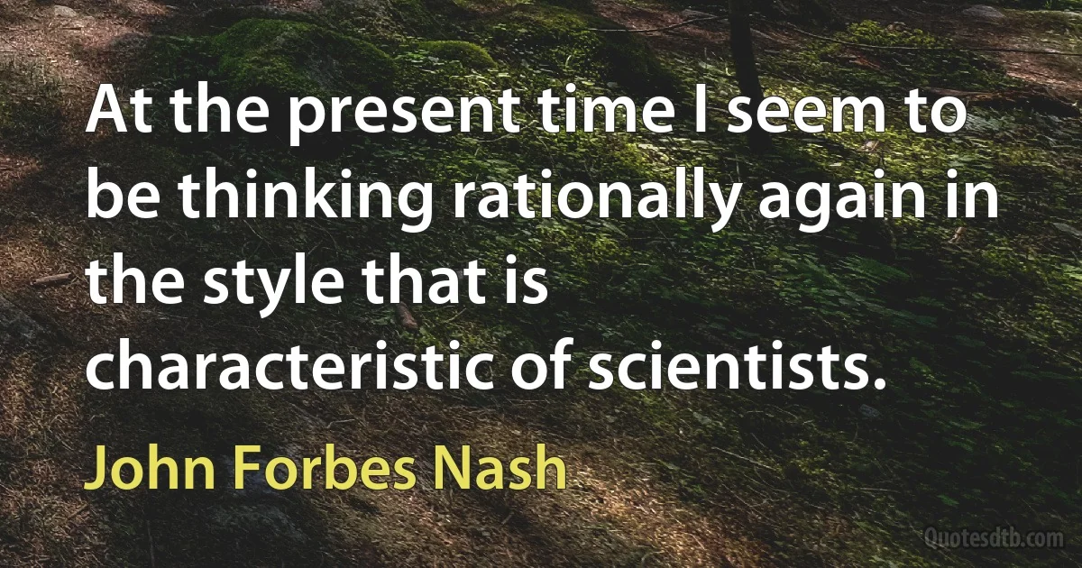 At the present time I seem to be thinking rationally again in the style that is characteristic of scientists. (John Forbes Nash)