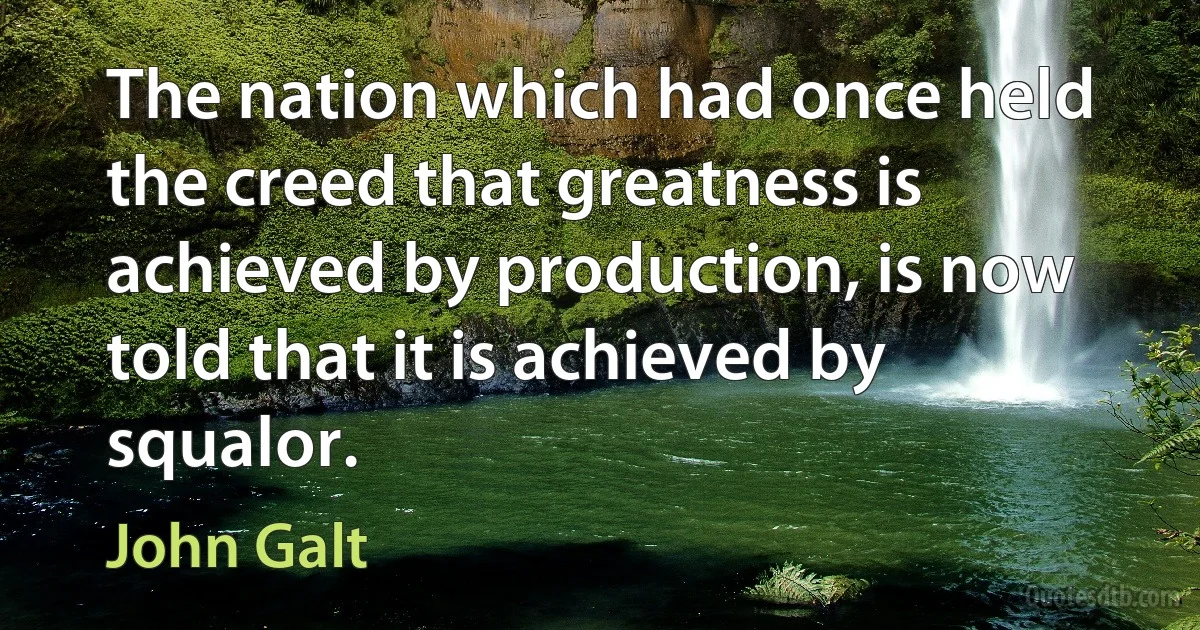 The nation which had once held the creed that greatness is achieved by production, is now told that it is achieved by squalor. (John Galt)