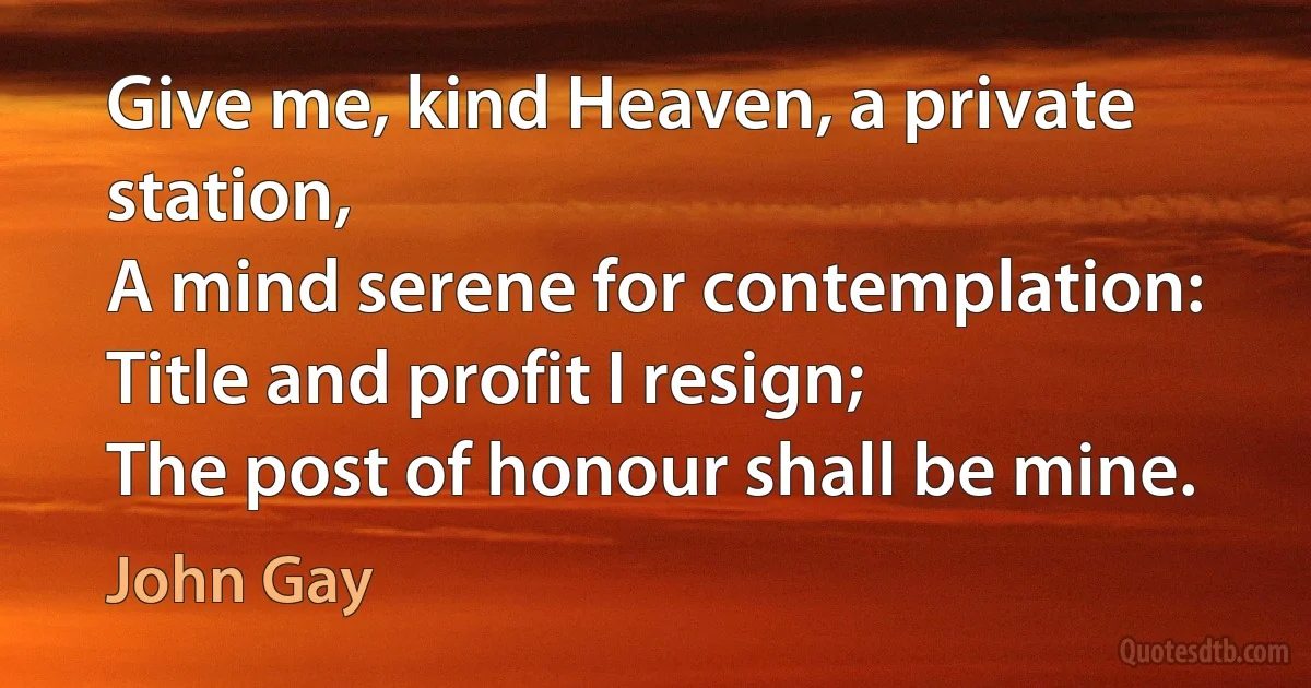 Give me, kind Heaven, a private station,
A mind serene for contemplation:
Title and profit I resign;
The post of honour shall be mine. (John Gay)