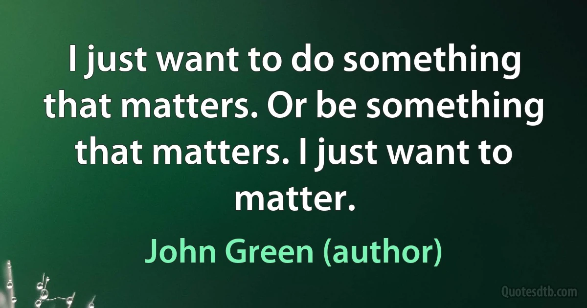 I just want to do something that matters. Or be something that matters. I just want to matter. (John Green (author))