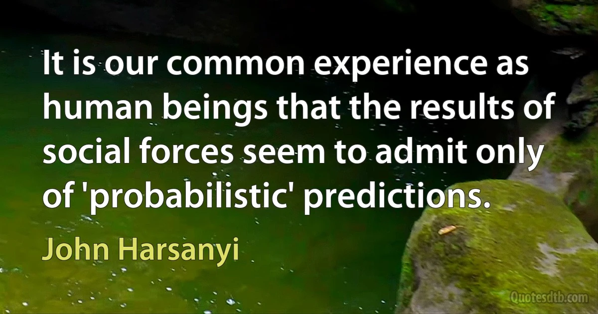 It is our common experience as human beings that the results of social forces seem to admit only of 'probabilistic' predictions. (John Harsanyi)