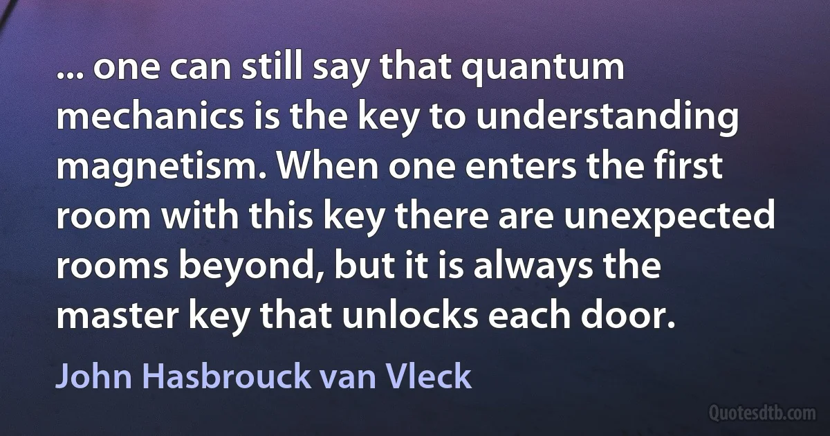 ... one can still say that quantum mechanics is the key to understanding magnetism. When one enters the first room with this key there are unexpected rooms beyond, but it is always the master key that unlocks each door. (John Hasbrouck van Vleck)