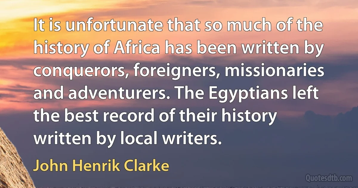 It is unfortunate that so much of the history of Africa has been written by conquerors, foreigners, missionaries and adventurers. The Egyptians left the best record of their history written by local writers. (John Henrik Clarke)