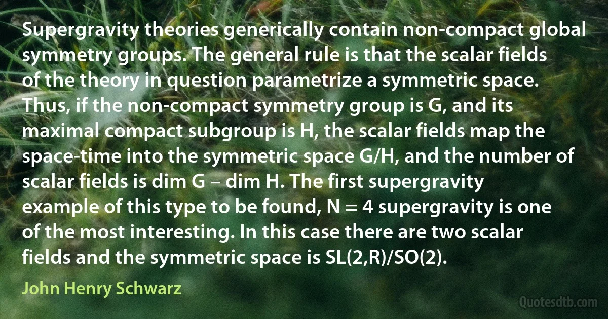 Supergravity theories generically contain non-compact global symmetry groups. The general rule is that the scalar fields of the theory in question parametrize a symmetric space. Thus, if the non-compact symmetry group is G, and its maximal compact subgroup is H, the scalar fields map the space-time into the symmetric space G/H, and the number of scalar fields is dim G – dim H. The first supergravity example of this type to be found, N = 4 supergravity is one of the most interesting. In this case there are two scalar fields and the symmetric space is SL(2,R)/SO(2). (John Henry Schwarz)