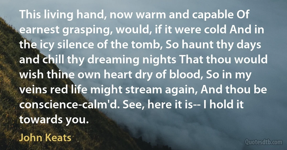 This living hand, now warm and capable Of earnest grasping, would, if it were cold And in the icy silence of the tomb, So haunt thy days and chill thy dreaming nights That thou would wish thine own heart dry of blood, So in my veins red life might stream again, And thou be conscience-calm'd. See, here it is-- I hold it towards you. (John Keats)