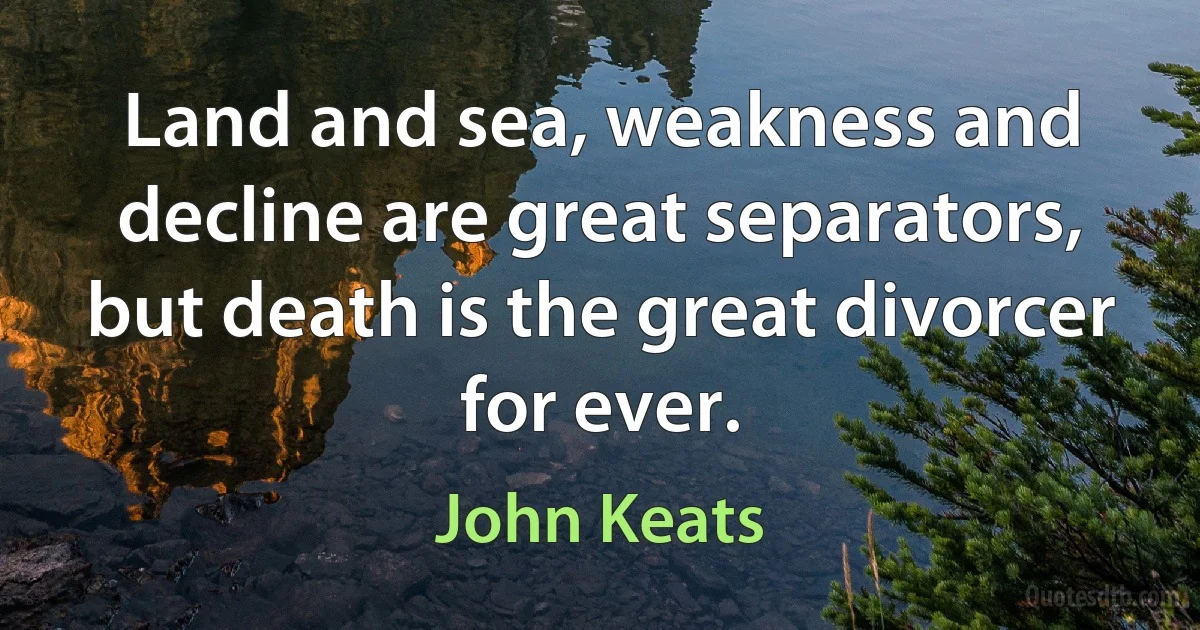 Land and sea, weakness and decline are great separators, but death is the great divorcer for ever. (John Keats)