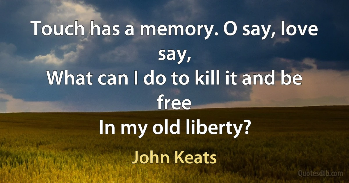 Touch has a memory. O say, love say,
What can I do to kill it and be free
In my old liberty? (John Keats)