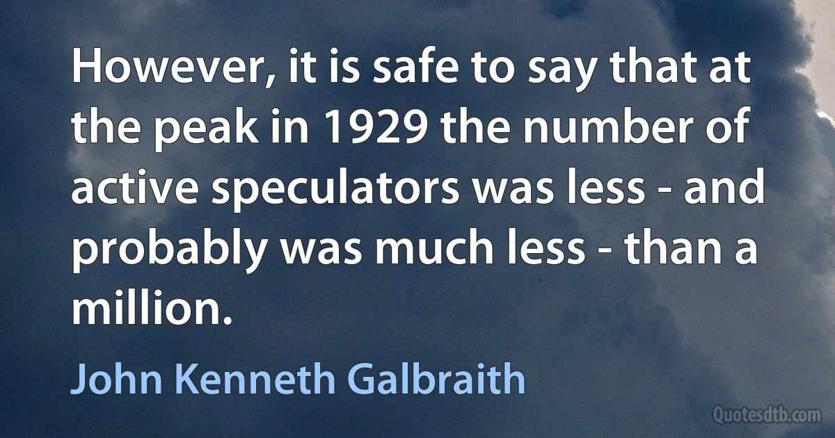 However, it is safe to say that at the peak in 1929 the number of active speculators was less - and probably was much less - than a million. (John Kenneth Galbraith)