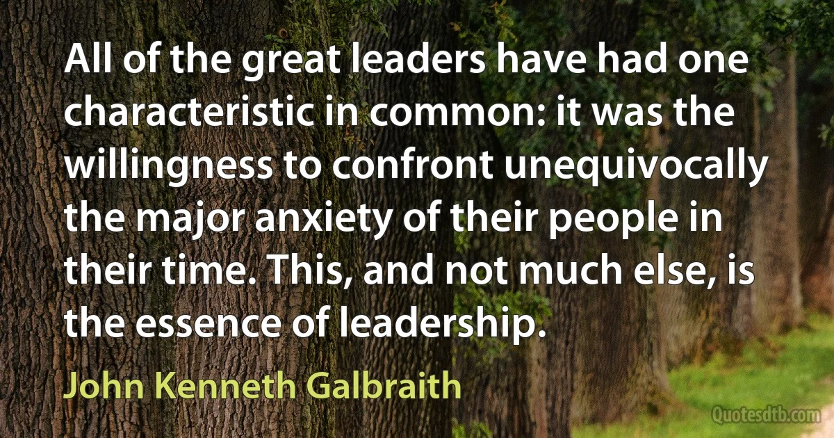 All of the great leaders have had one characteristic in common: it was the willingness to confront unequivocally the major anxiety of their people in their time. This, and not much else, is the essence of leadership. (John Kenneth Galbraith)