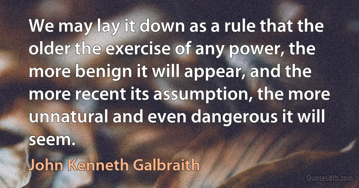 We may lay it down as a rule that the older the exercise of any power, the more benign it will appear, and the more recent its assumption, the more unnatural and even dangerous it will seem. (John Kenneth Galbraith)