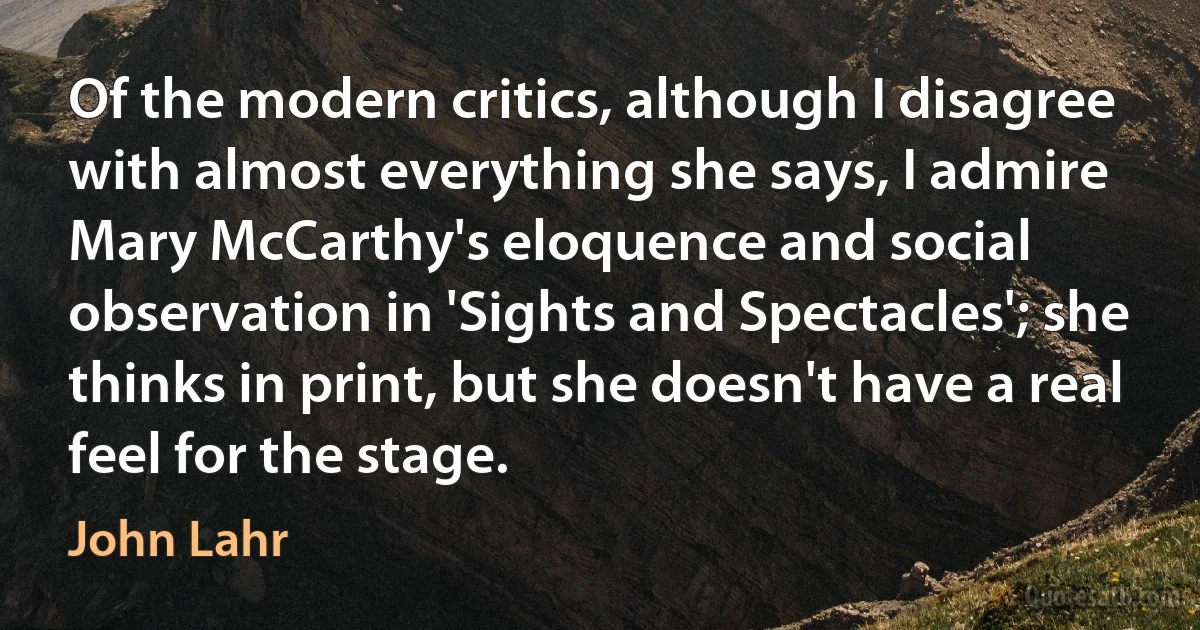 Of the modern critics, although I disagree with almost everything she says, I admire Mary McCarthy's eloquence and social observation in 'Sights and Spectacles'; she thinks in print, but she doesn't have a real feel for the stage. (John Lahr)