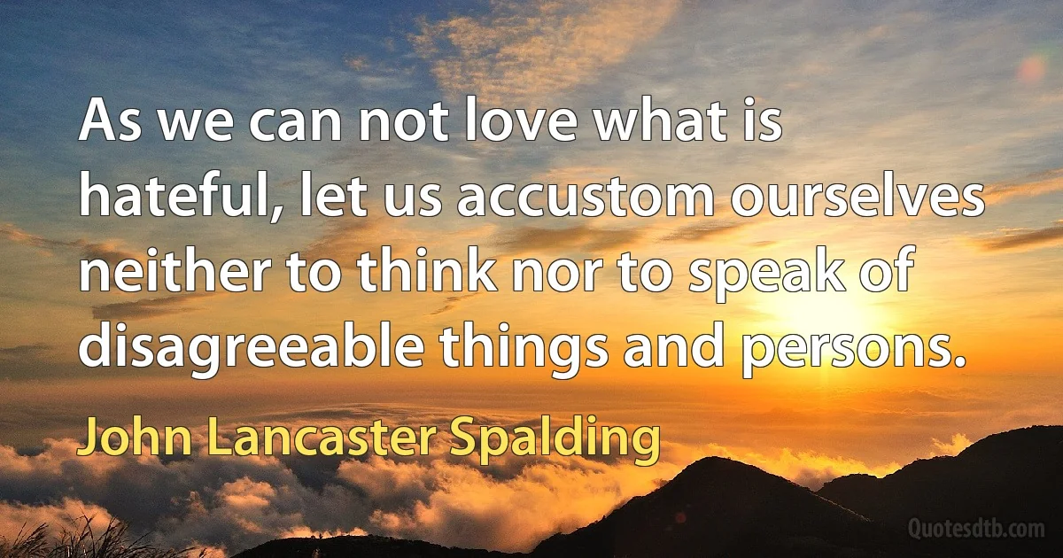 As we can not love what is hateful, let us accustom ourselves neither to think nor to speak of disagreeable things and persons. (John Lancaster Spalding)