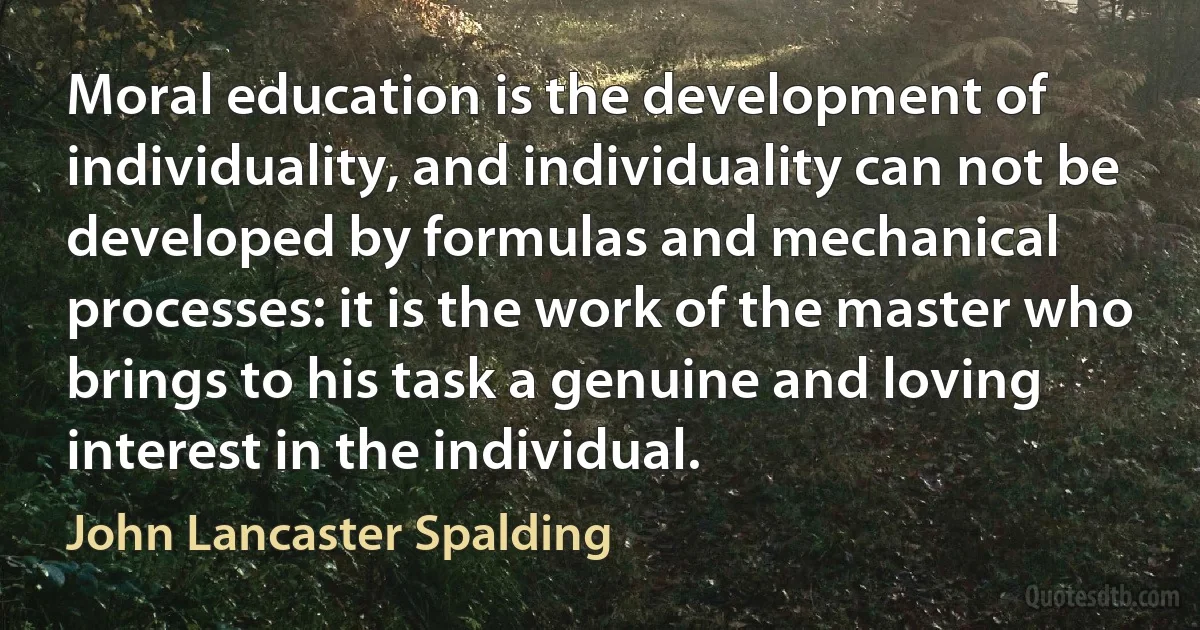 Moral education is the development of individuality, and individuality can not be developed by formulas and mechanical processes: it is the work of the master who brings to his task a genuine and loving interest in the individual. (John Lancaster Spalding)