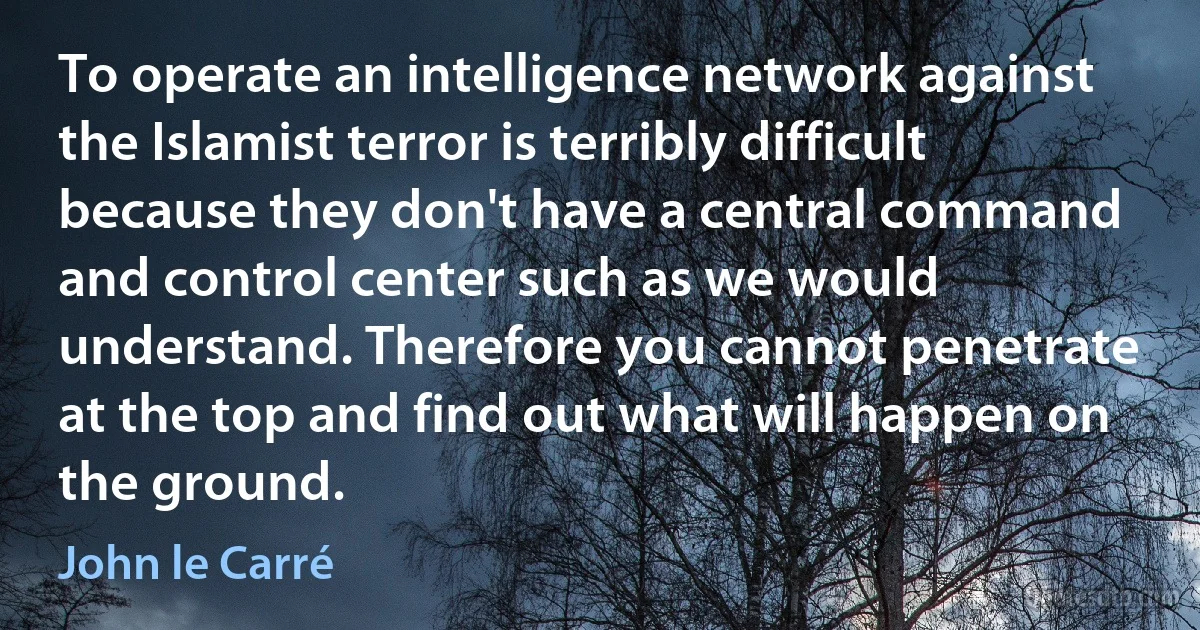 To operate an intelligence network against the Islamist terror is terribly difficult because they don't have a central command and control center such as we would understand. Therefore you cannot penetrate at the top and find out what will happen on the ground. (John le Carré)