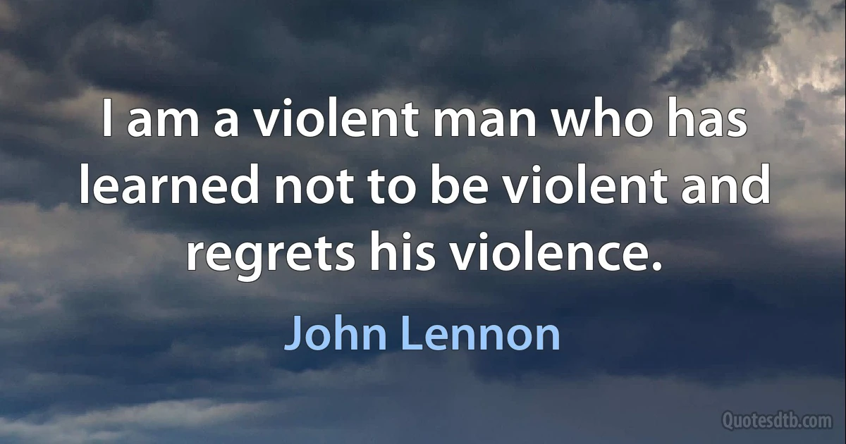 I am a violent man who has learned not to be violent and regrets his violence. (John Lennon)