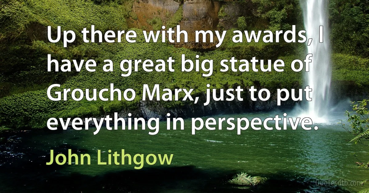 Up there with my awards, I have a great big statue of Groucho Marx, just to put everything in perspective. (John Lithgow)