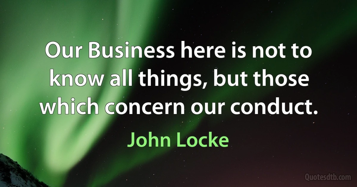 Our Business here is not to know all things, but those which concern our conduct. (John Locke)