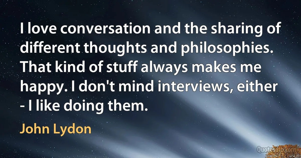 I love conversation and the sharing of different thoughts and philosophies. That kind of stuff always makes me happy. I don't mind interviews, either - I like doing them. (John Lydon)