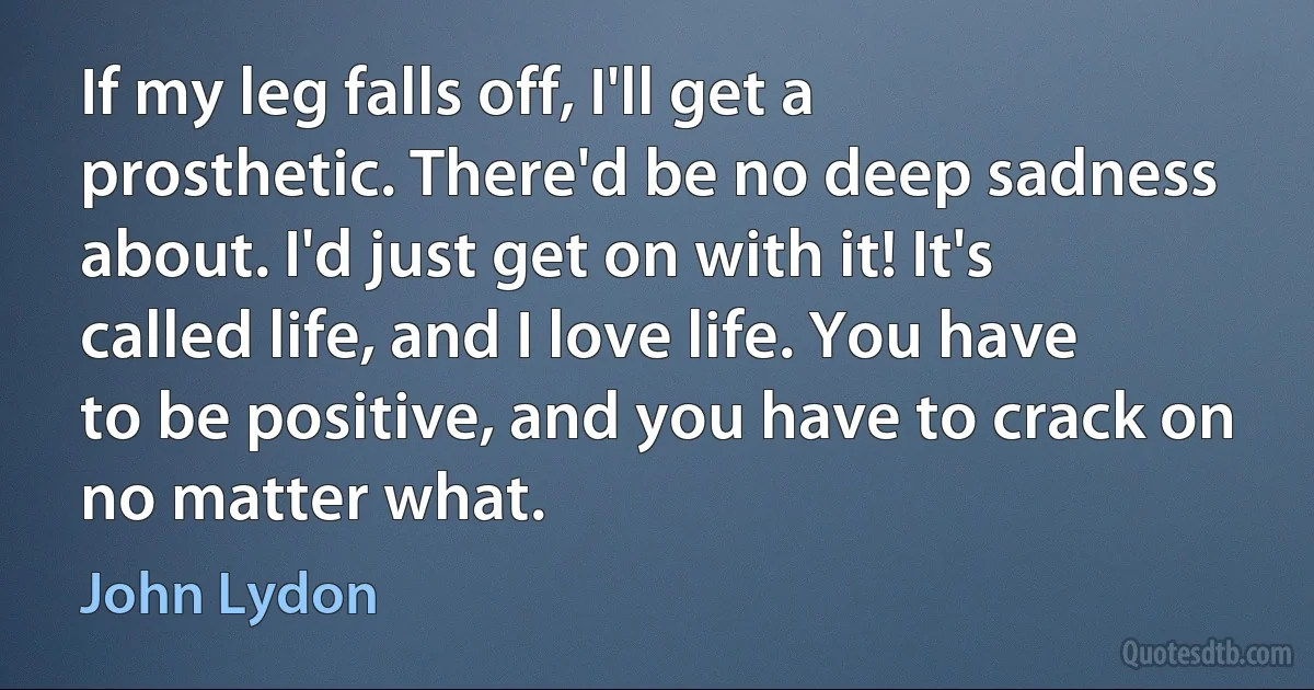 If my leg falls off, I'll get a prosthetic. There'd be no deep sadness about. I'd just get on with it! It's called life, and I love life. You have to be positive, and you have to crack on no matter what. (John Lydon)