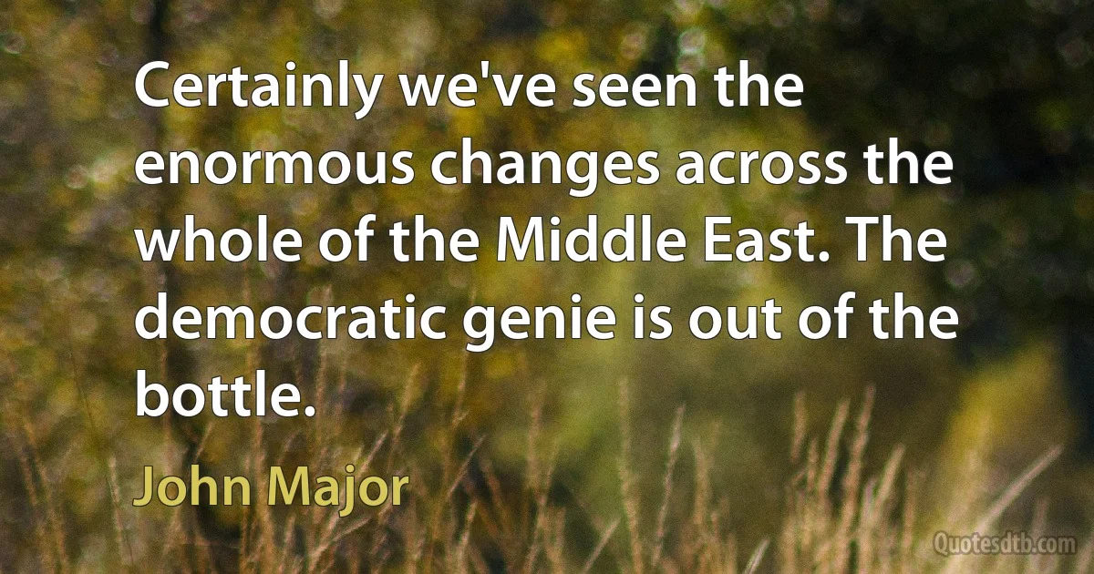 Certainly we've seen the enormous changes across the whole of the Middle East. The democratic genie is out of the bottle. (John Major)