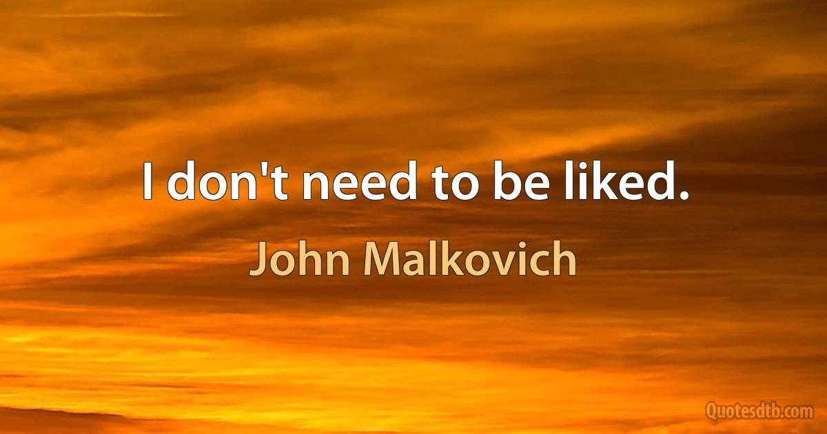 I don't need to be liked. (John Malkovich)