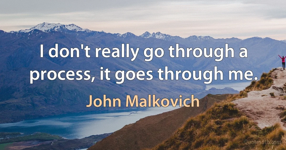 I don't really go through a process, it goes through me. (John Malkovich)