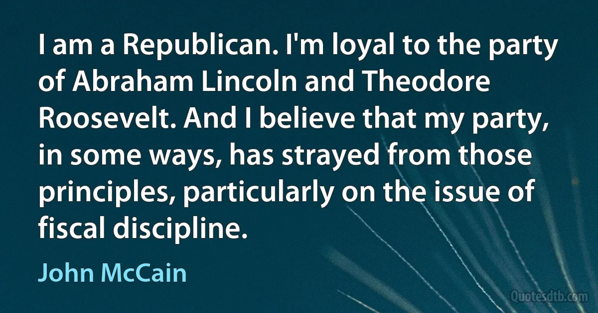 I am a Republican. I'm loyal to the party of Abraham Lincoln and Theodore Roosevelt. And I believe that my party, in some ways, has strayed from those principles, particularly on the issue of fiscal discipline. (John McCain)