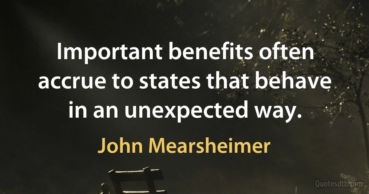 Important benefits often accrue to states that behave in an unexpected way. (John Mearsheimer)