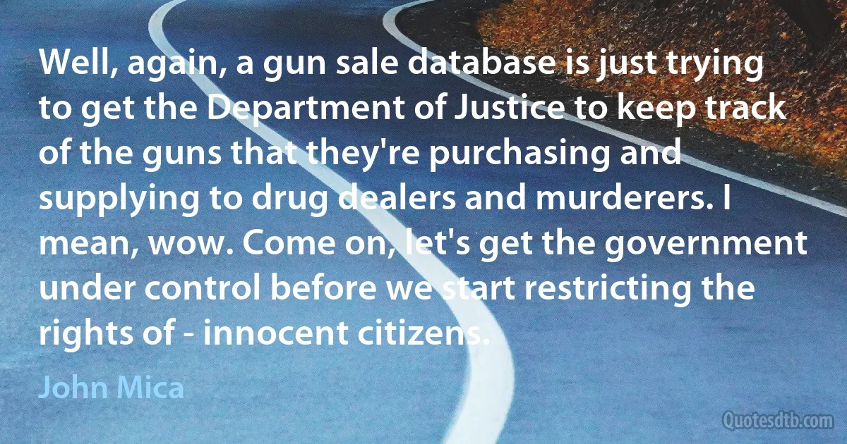 Well, again, a gun sale database is just trying to get the Department of Justice to keep track of the guns that they're purchasing and supplying to drug dealers and murderers. I mean, wow. Come on, let's get the government under control before we start restricting the rights of - innocent citizens. (John Mica)