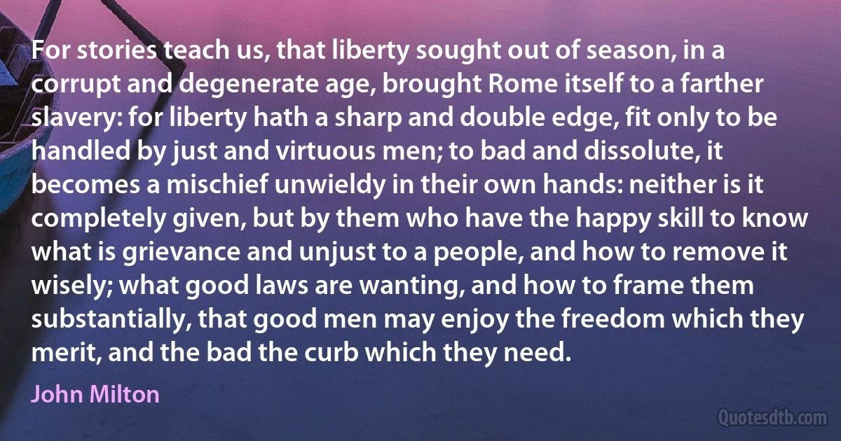 For stories teach us, that liberty sought out of season, in a corrupt and degenerate age, brought Rome itself to a farther slavery: for liberty hath a sharp and double edge, fit only to be handled by just and virtuous men; to bad and dissolute, it becomes a mischief unwieldy in their own hands: neither is it completely given, but by them who have the happy skill to know what is grievance and unjust to a people, and how to remove it wisely; what good laws are wanting, and how to frame them substantially, that good men may enjoy the freedom which they merit, and the bad the curb which they need. (John Milton)