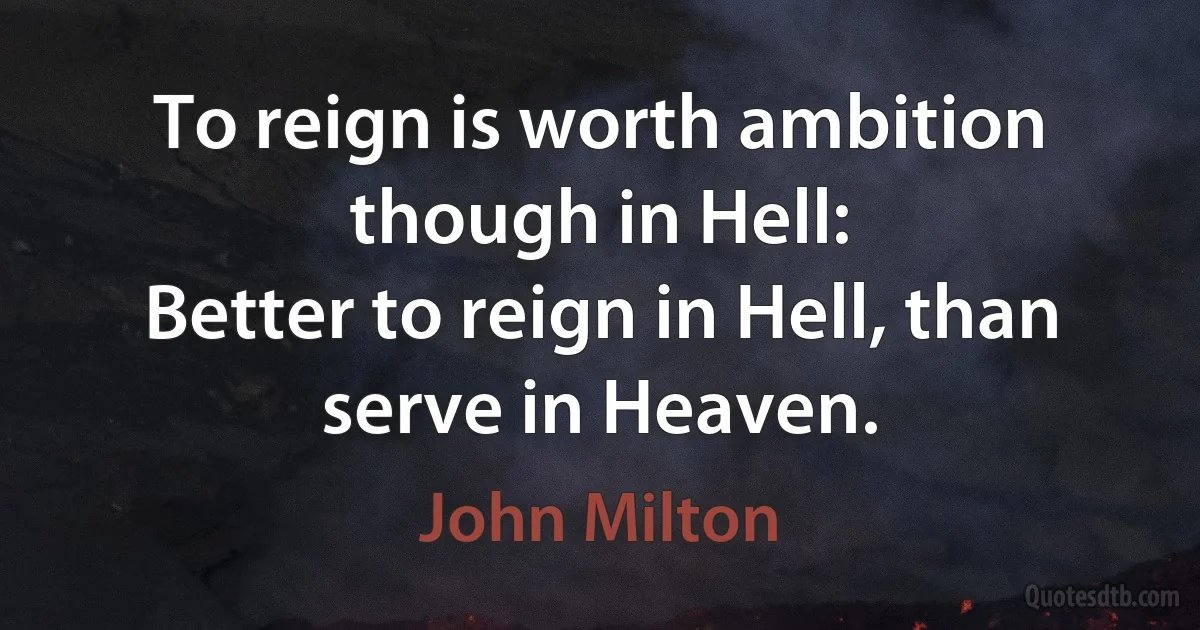 To reign is worth ambition though in Hell:
Better to reign in Hell, than serve in Heaven. (John Milton)