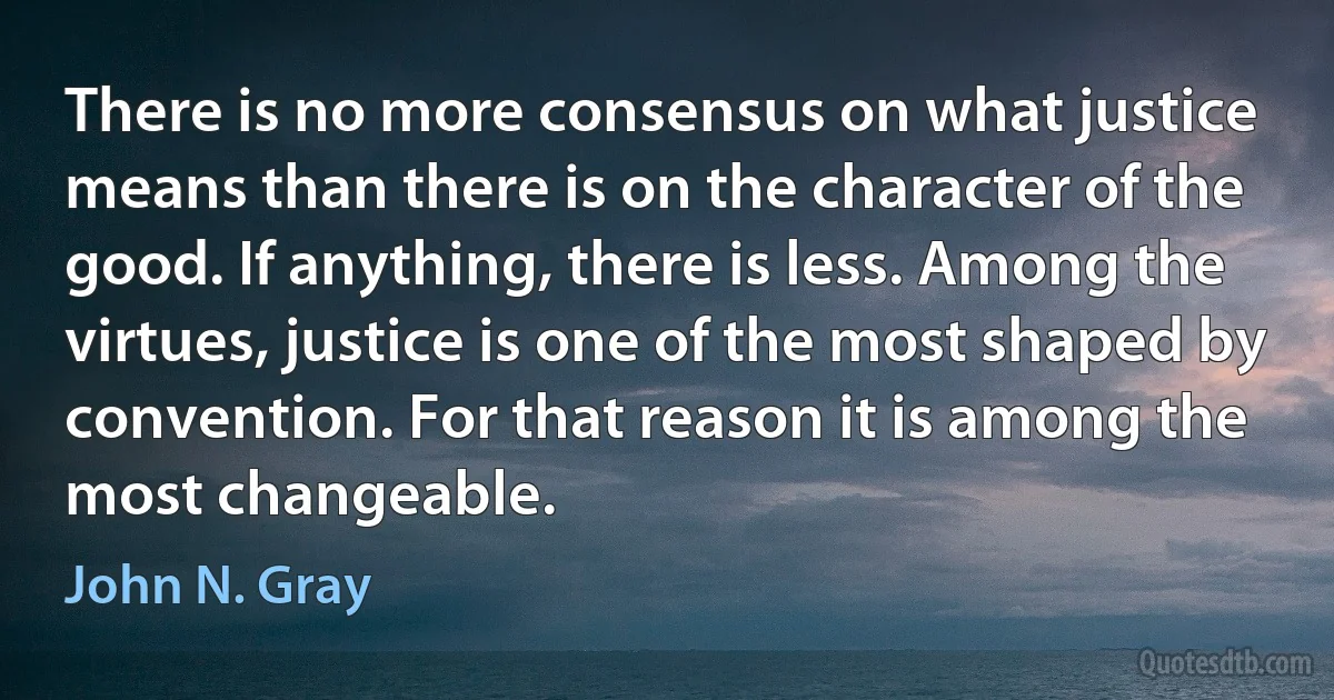 There is no more consensus on what justice means than there is on the character of the good. If anything, there is less. Among the virtues, justice is one of the most shaped by convention. For that reason it is among the most changeable. (John N. Gray)