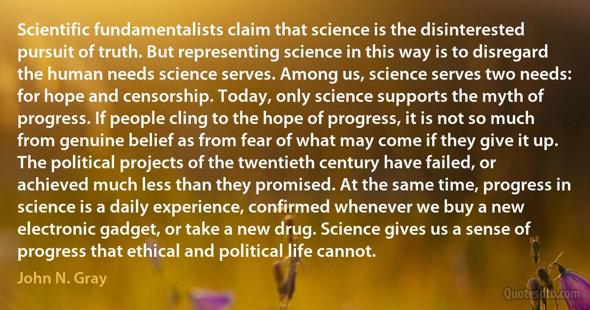 Scientific fundamentalists claim that science is the disinterested pursuit of truth. But representing science in this way is to disregard the human needs science serves. Among us, science serves two needs: for hope and censorship. Today, only science supports the myth of progress. If people cling to the hope of progress, it is not so much from genuine belief as from fear of what may come if they give it up. The political projects of the twentieth century have failed, or achieved much less than they promised. At the same time, progress in science is a daily experience, confirmed whenever we buy a new electronic gadget, or take a new drug. Science gives us a sense of progress that ethical and political life cannot. (John N. Gray)