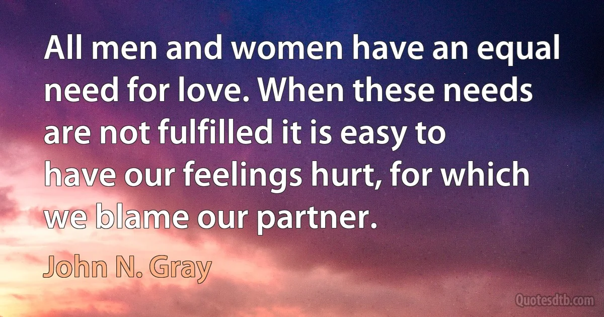 All men and women have an equal need for love. When these needs are not fulfilled it is easy to have our feelings hurt, for which we blame our partner. (John N. Gray)