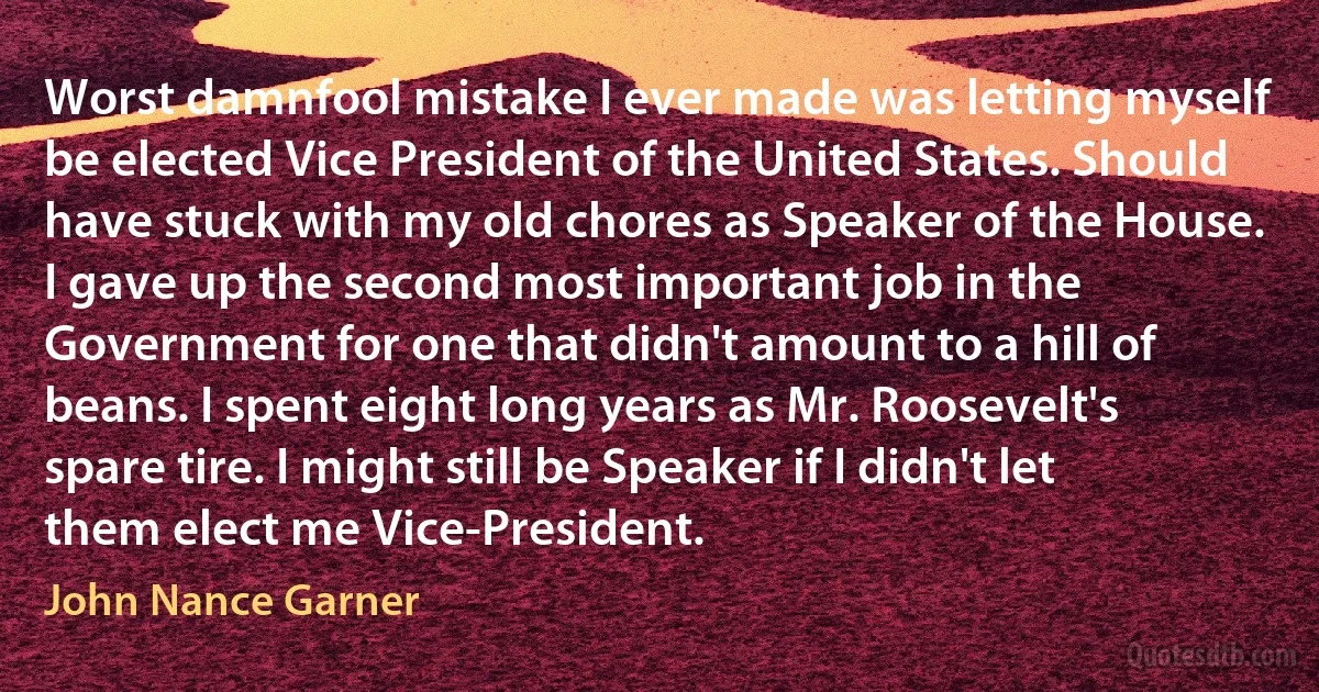 Worst damnfool mistake I ever made was letting myself be elected Vice President of the United States. Should have stuck with my old chores as Speaker of the House. I gave up the second most important job in the Government for one that didn't amount to a hill of beans. I spent eight long years as Mr. Roosevelt's spare tire. I might still be Speaker if I didn't let them elect me Vice-President. (John Nance Garner)