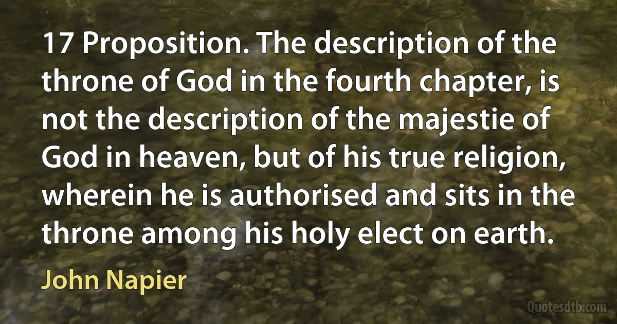 17 Proposition. The description of the throne of God in the fourth chapter, is not the description of the majestie of God in heaven, but of his true religion, wherein he is authorised and sits in the throne among his holy elect on earth. (John Napier)