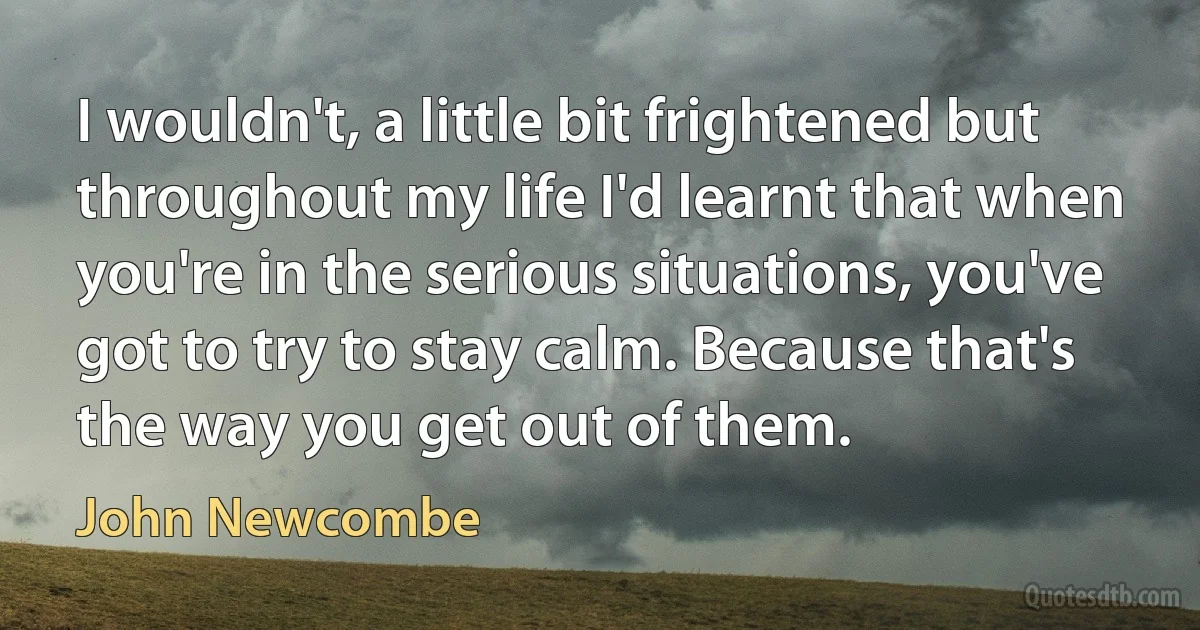 I wouldn't, a little bit frightened but throughout my life I'd learnt that when you're in the serious situations, you've got to try to stay calm. Because that's the way you get out of them. (John Newcombe)