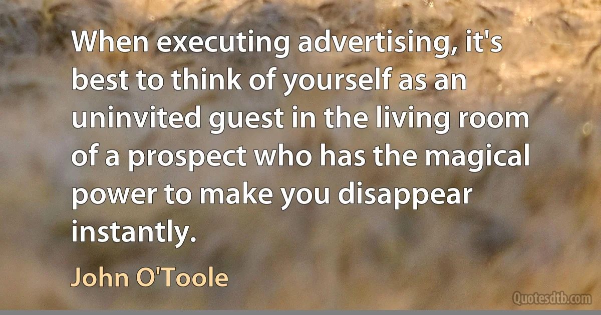 When executing advertising, it's best to think of yourself as an uninvited guest in the living room of a prospect who has the magical power to make you disappear instantly. (John O'Toole)