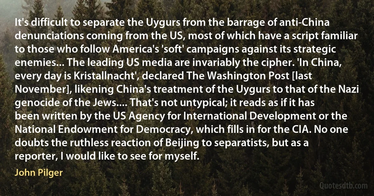 It's difficult to separate the Uygurs from the barrage of anti-China denunciations coming from the US, most of which have a script familiar to those who follow America's 'soft' campaigns against its strategic enemies... The leading US media are invariably the cipher. 'In China, every day is Kristallnacht', declared The Washington Post [last November], likening China's treatment of the Uygurs to that of the Nazi genocide of the Jews.... That's not untypical; it reads as if it has been written by the US Agency for International Development or the National Endowment for Democracy, which fills in for the CIA. No one doubts the ruthless reaction of Beijing to separatists, but as a reporter, I would like to see for myself. (John Pilger)