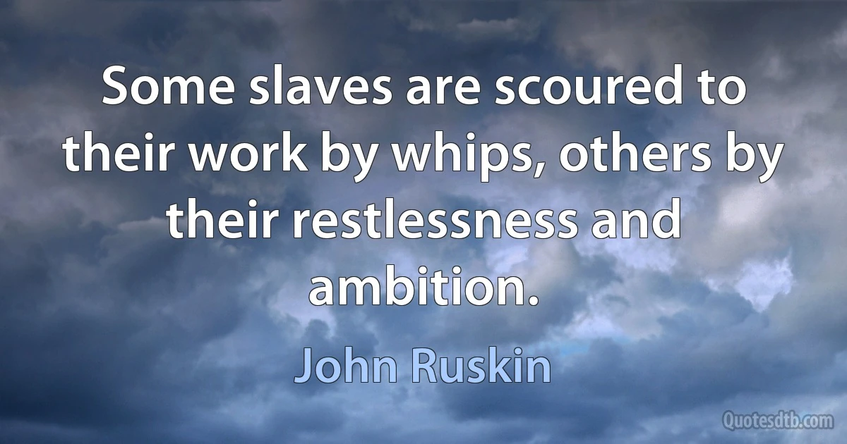 Some slaves are scoured to their work by whips, others by their restlessness and ambition. (John Ruskin)