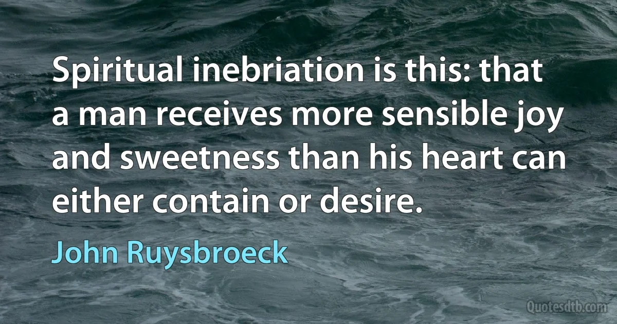 Spiritual inebriation is this: that a man receives more sensible joy and sweetness than his heart can either contain or desire. (John Ruysbroeck)