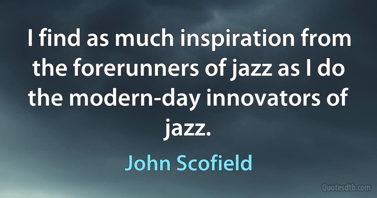 I find as much inspiration from the forerunners of jazz as I do the modern-day innovators of jazz. (John Scofield)