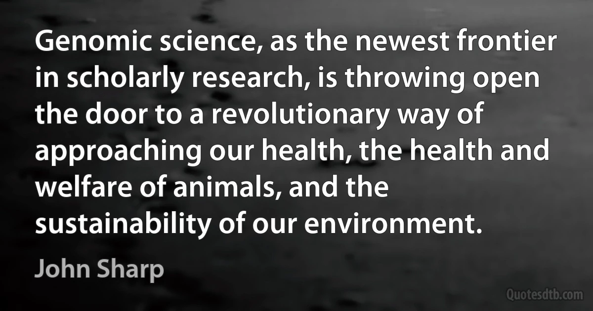 Genomic science, as the newest frontier in scholarly research, is throwing open the door to a revolutionary way of approaching our health, the health and welfare of animals, and the sustainability of our environment. (John Sharp)