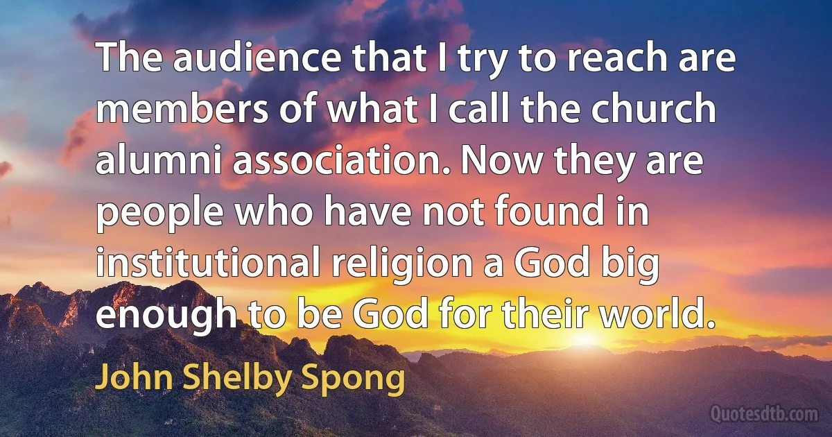 The audience that I try to reach are members of what I call the church alumni association. Now they are people who have not found in institutional religion a God big enough to be God for their world. (John Shelby Spong)