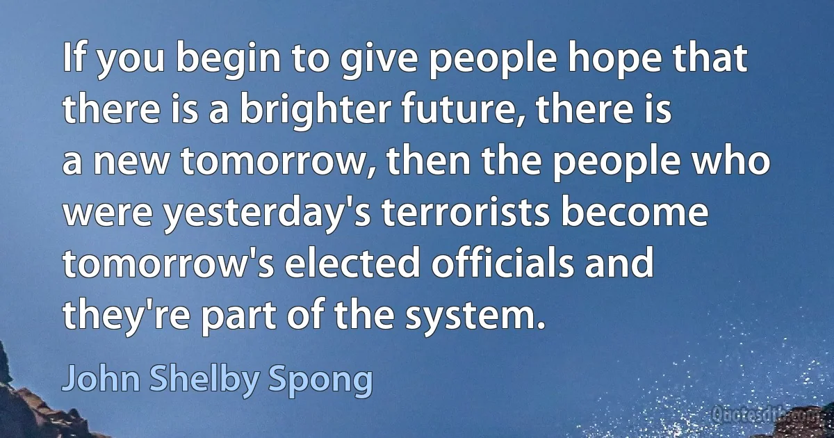 If you begin to give people hope that there is a brighter future, there is a new tomorrow, then the people who were yesterday's terrorists become tomorrow's elected officials and they're part of the system. (John Shelby Spong)