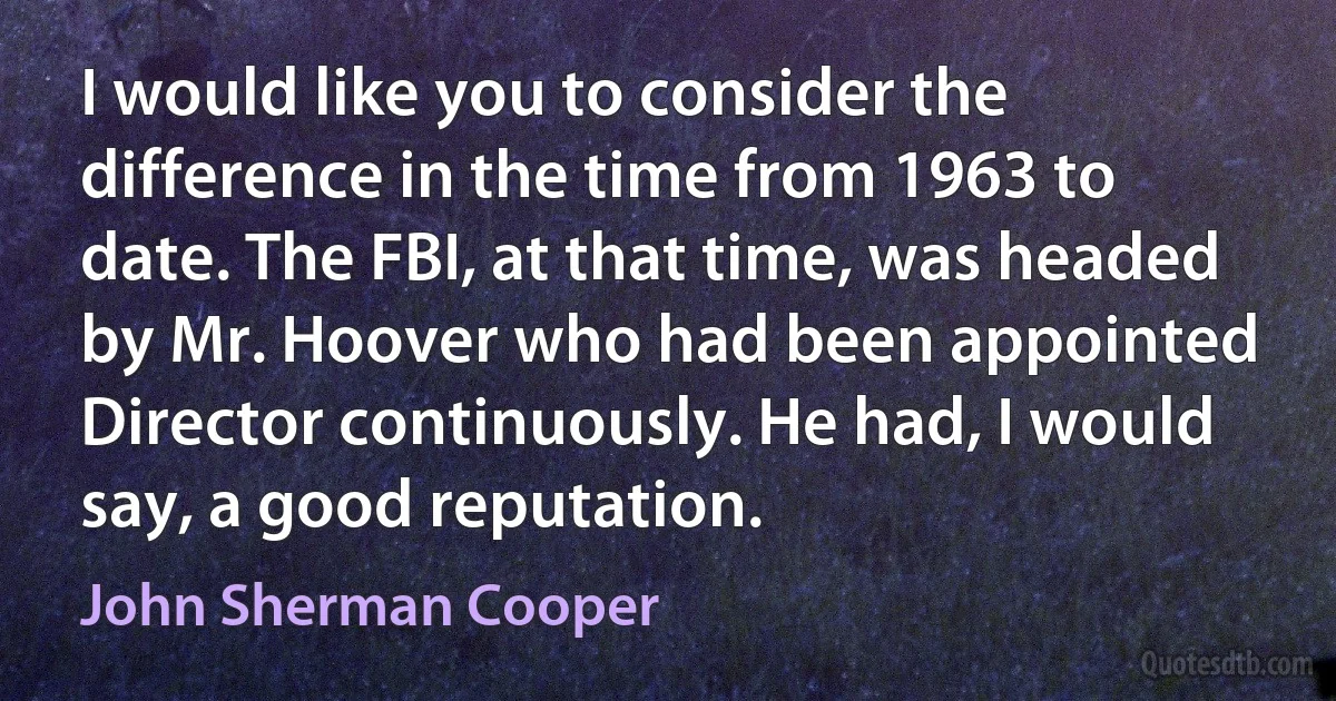 I would like you to consider the difference in the time from 1963 to date. The FBI, at that time, was headed by Mr. Hoover who had been appointed Director continuously. He had, I would say, a good reputation. (John Sherman Cooper)