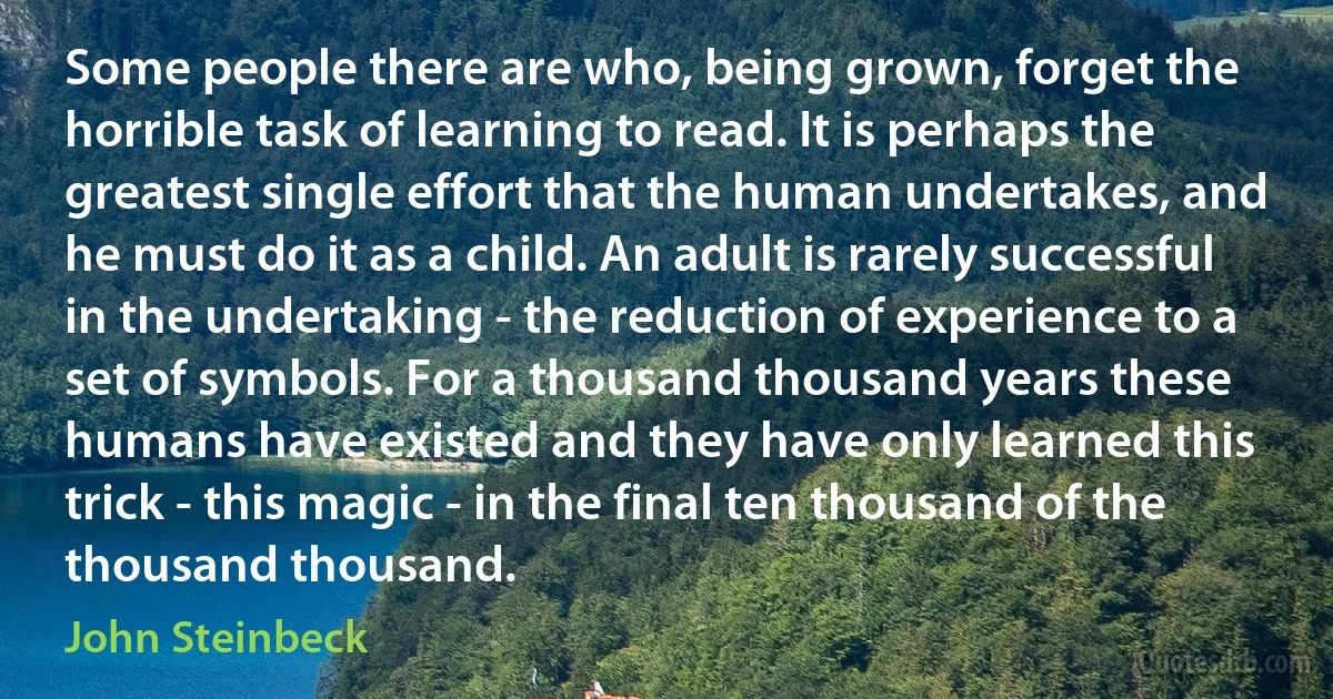 Some people there are who, being grown, forget the horrible task of learning to read. It is perhaps the greatest single effort that the human undertakes, and he must do it as a child. An adult is rarely successful in the undertaking - the reduction of experience to a set of symbols. For a thousand thousand years these humans have existed and they have only learned this trick - this magic - in the final ten thousand of the thousand thousand. (John Steinbeck)