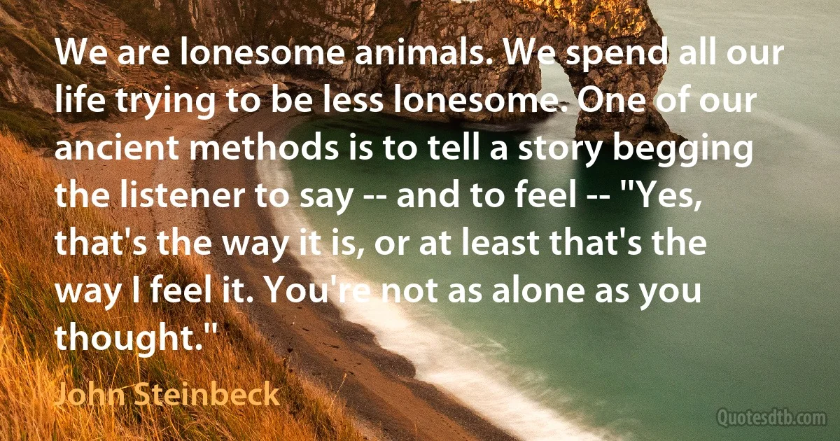 We are lonesome animals. We spend all our life trying to be less lonesome. One of our ancient methods is to tell a story begging the listener to say -- and to feel -- ''Yes, that's the way it is, or at least that's the way I feel it. You're not as alone as you thought.'' (John Steinbeck)